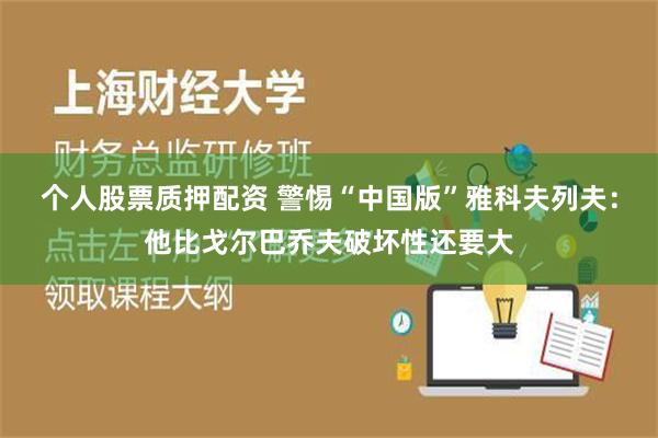 个人股票质押配资 警惕“中国版”雅科夫列夫：他比戈尔巴乔夫破坏性还要大