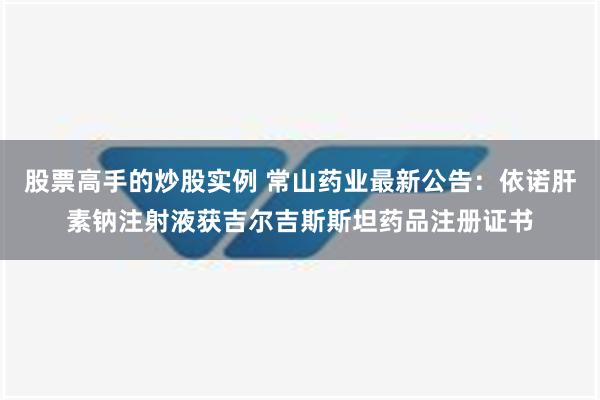 股票高手的炒股实例 常山药业最新公告：依诺肝素钠注射液获吉尔吉斯斯坦药品注册证书