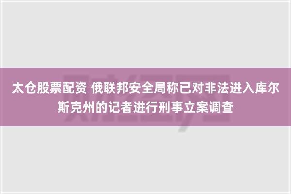 太仓股票配资 俄联邦安全局称已对非法进入库尔斯克州的记者进行刑事立案调查