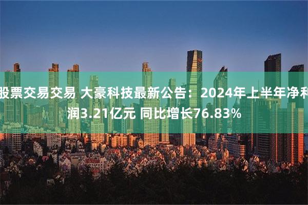 股票交易交易 大豪科技最新公告：2024年上半年净利润3.21亿元 同比增长76.83%