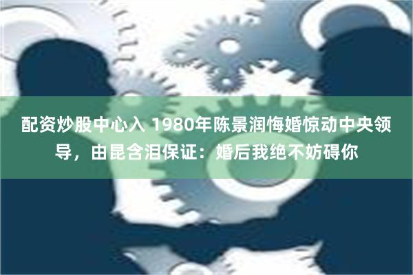 配资炒股中心入 1980年陈景润悔婚惊动中央领导，由昆含泪保证：婚后我绝不妨碍你