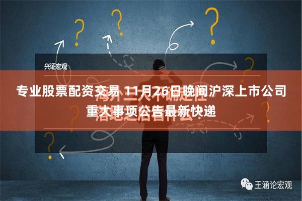 专业股票配资交易 11月26日晚间沪深上市公司重大事项公告最新快递