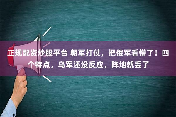 正规配资炒股平台 朝军打仗，把俄军看懵了！四个特点，乌军还没反应，阵地就丢了