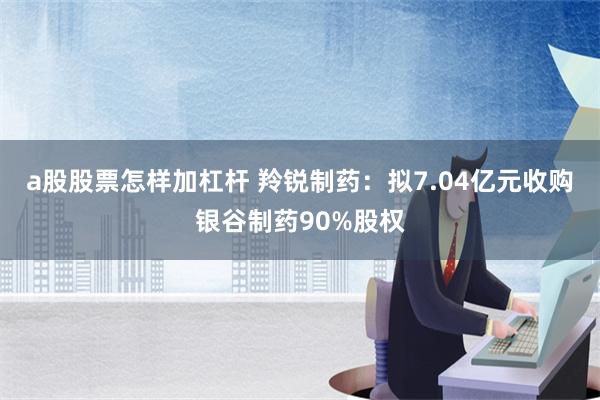 a股股票怎样加杠杆 羚锐制药：拟7.04亿元收购银谷制药90%股权